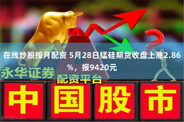 在线炒股按月配资 5月28日锰硅期货收盘上涨2.86%，报9420元