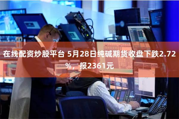 在线配资炒股平台 5月28日纯碱期货收盘下跌2.72%，报2361元