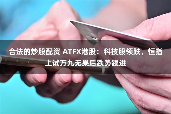 合法的炒股配资 ATFX港股：科技股领跌，恒指上试万九无果后跌势跟进