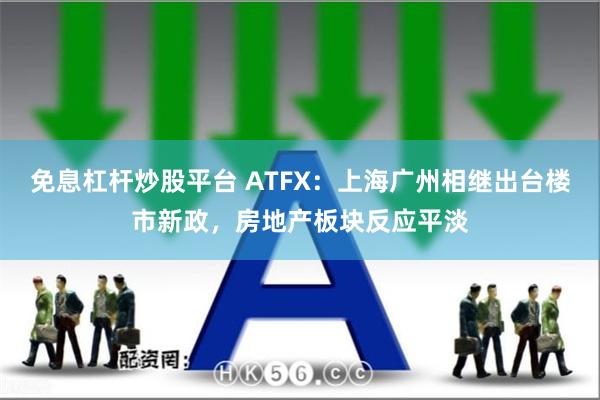 免息杠杆炒股平台 ATFX：上海广州相继出台楼市新政，房地产板块反应平淡