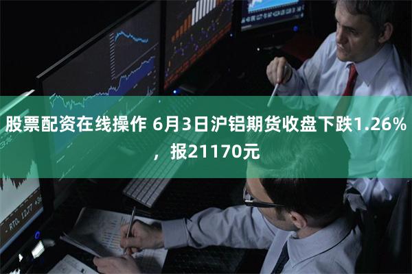 股票配资在线操作 6月3日沪铝期货收盘下跌1.26%，报21170元