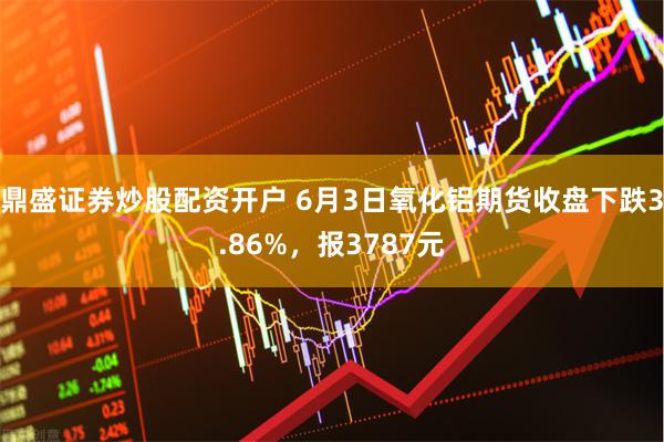 鼎盛证券炒股配资开户 6月3日氧化铝期货收盘下跌3.86%，报3787元