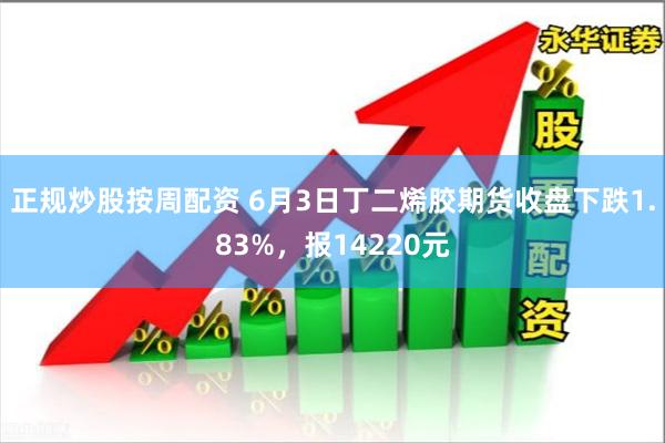 正规炒股按周配资 6月3日丁二烯胶期货收盘下跌1.83%，报14220元