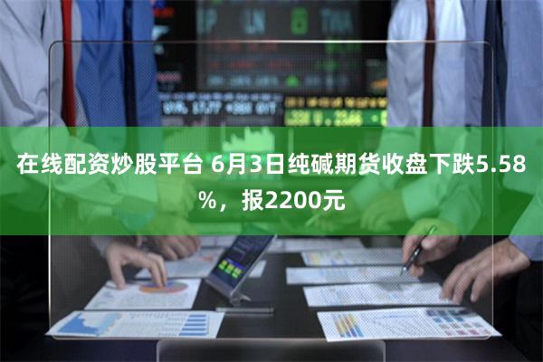 在线配资炒股平台 6月3日纯碱期货收盘下跌5.58%，报2200元