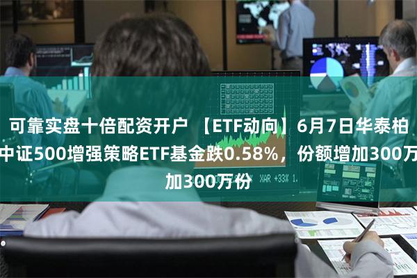 可靠实盘十倍配资开户 【ETF动向】6月7日华泰柏瑞中证500增强策略ETF基金跌0.58%，份额增加300万份