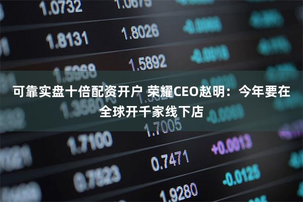 可靠实盘十倍配资开户 荣耀CEO赵明：今年要在全球开千家线下店