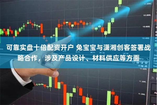 可靠实盘十倍配资开户 兔宝宝与潇湘创客签署战略合作，涉及产品设计、材料供应等方面