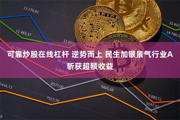 可靠炒股在线杠杆 逆势而上 民生加银景气行业A斩获超额收