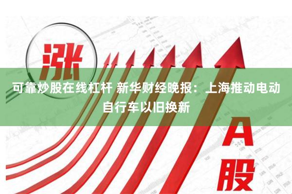 可靠炒股在线杠杆 新华财经晚报：上海推动电动自行车以旧换新