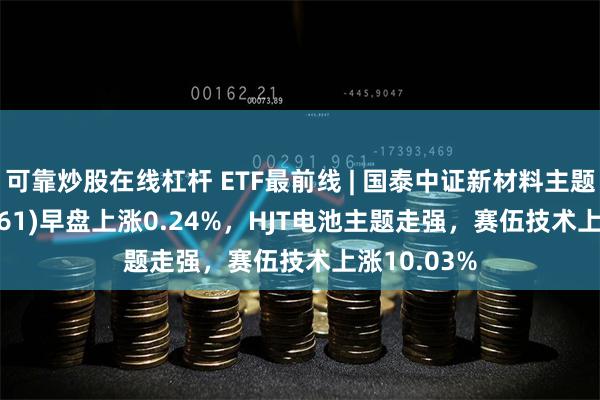 可靠炒股在线杠杆 ETF最前线 | 国泰中证新材料主题ETF(159761)早盘上涨0.24%，HJT电池主题走强，赛伍技术上涨10.03%