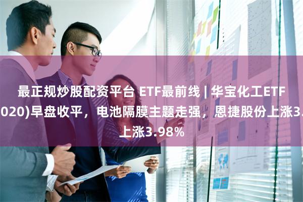 最正规炒股配资平台 ETF最前线 | 华宝化工ETF(516020)早盘收平，电池隔膜主题走强，恩捷股份上涨3.98%