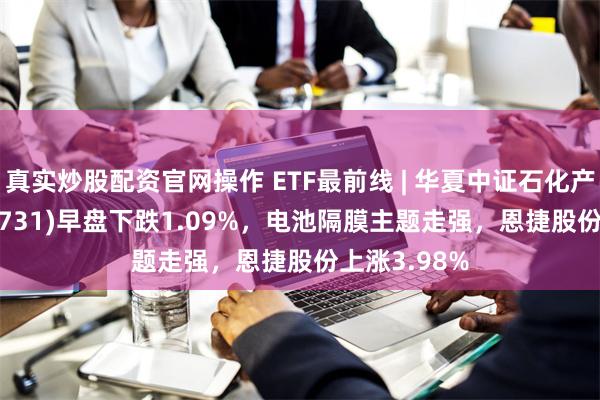 真实炒股配资官网操作 ETF最前线 | 华夏中证石化产业ETF(159731)早盘下跌1.09%，电池隔膜主题走强，恩捷股份上涨3.98%