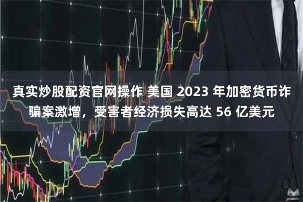 真实炒股配资官网操作 美国 2023 年加密货币诈骗案激增，受害者经济损失高达 56 亿美元