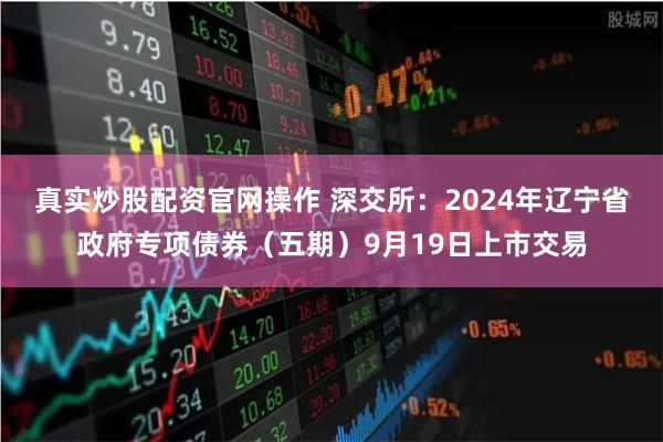 真实炒股配资官网操作 深交所：2024年辽宁省政府专项债券（五期）9月19日上市交易