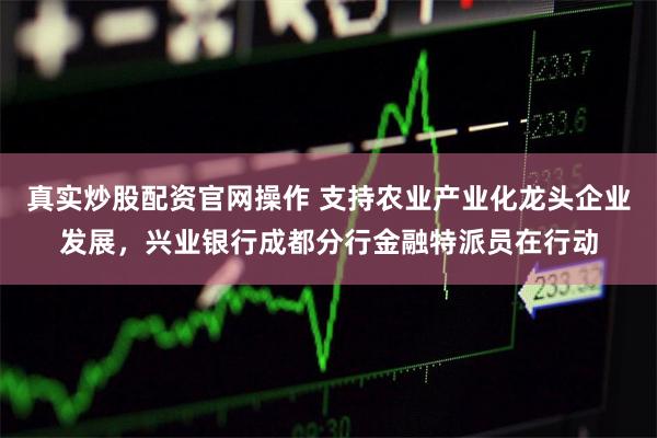 真实炒股配资官网操作 支持农业产业化龙头企业发展，兴业银行成都分行金融特派员在行动