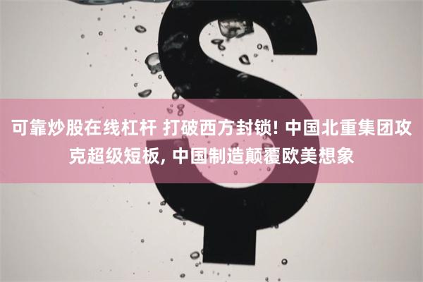 可靠炒股在线杠杆 打破西方封锁! 中国北重集团攻克超级短板, 中国制造颠覆欧美想象