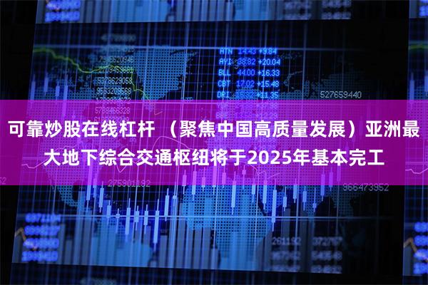 可靠炒股在线杠杆 （聚焦中国高质量发展）亚洲最大地下综合交通枢纽将于2025年基本完工