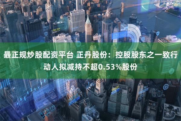 最正规炒股配资平台 正丹股份：控股股东之一致行动人拟减持不超0.53%股份