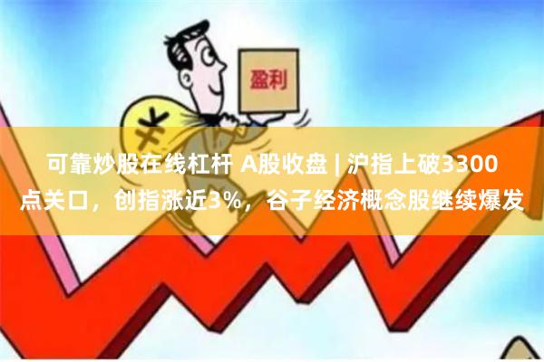 可靠炒股在线杠杆 A股收盘 | 沪指上破3300点关口，创指涨近3%，谷子经济概念股继续爆发