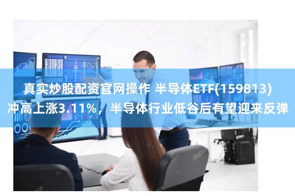 真实炒股配资官网操作 半导体ETF(159813)冲高上涨3.11%，半导体行业低谷后有望迎来反弹