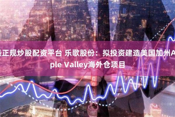 最正规炒股配资平台 乐歌股份：拟投资建造美国加州Apple Valley海外仓项目