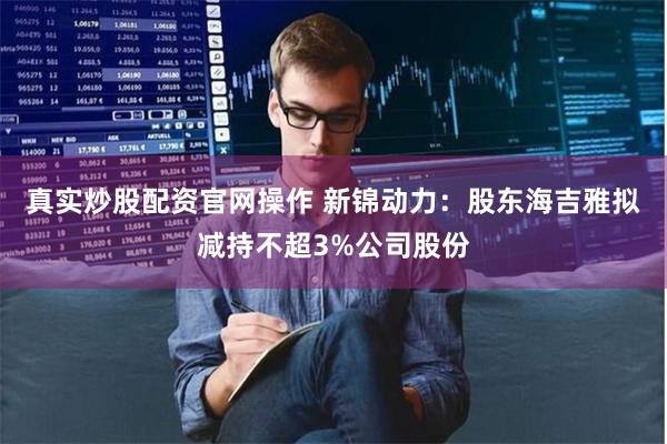 真实炒股配资官网操作 新锦动力：股东海吉雅拟减持不超3%公司股份